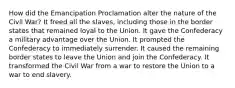 How did the Emancipation Proclamation alter the nature of the Civil War? It freed all the slaves, including those in the border states that remained loyal to the Union. It gave the Confederacy a military advantage over the Union. It prompted the Confederacy to immediately surrender. It caused the remaining border states to leave the Union and join the Confederacy. It transformed the Civil War from a war to restore the Union to a war to end slavery.