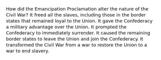 How did the Emancipation Proclamation alter the nature of the Civil War? It freed all the slaves, including those in the border states that remained loyal to the Union. It gave the Confederacy a military advantage over the Union. It prompted the Confederacy to immediately surrender. It caused the remaining border states to leave the Union and join the Confederacy. It transformed the Civil War from a war to restore the Union to a war to end slavery.