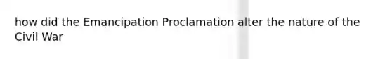 how did the Emancipation Proclamation alter the nature of the Civil War