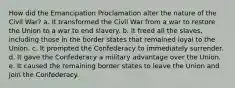 How did the Emancipation Proclamation alter the nature of the Civil War? a. It transformed the Civil War from a war to restore the Union to a war to end slavery. b. It freed all the slaves, including those in the border states that remained loyal to the Union. c. It prompted the Confederacy to immediately surrender. d. It gave the Confederacy a military advantage over the Union. e. It caused the remaining border states to leave the Union and join the Confederacy.