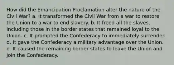 How did the Emancipation Proclamation alter the nature of the Civil War? a. It transformed the Civil War from a war to restore the Union to a war to end slavery. b. It freed all the slaves, including those in the border states that remained loyal to the Union. c. It prompted the Confederacy to immediately surrender. d. It gave the Confederacy a military advantage over the Union. e. It caused the remaining border states to leave the Union and join the Confederacy.