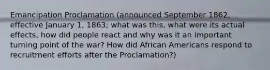 Emancipation Proclamation (announced September 1862, effective January 1, 1863; what was this, what were its actual effects, how did people react and why was it an important turning point of the war? How did <a href='https://www.questionai.com/knowledge/kktT1tbvGH-african-americans' class='anchor-knowledge'>african americans</a> respond to recruitment efforts after the Proclamation?)