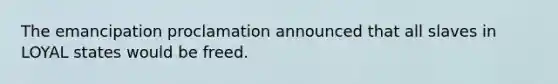 The emancipation proclamation announced that all slaves in LOYAL states would be freed.