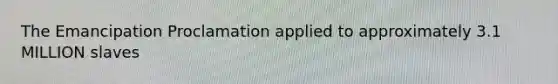 The Emancipation Proclamation applied to approximately 3.1 MILLION slaves