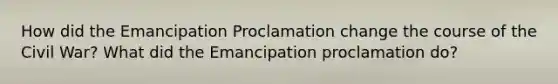 How did the Emancipation Proclamation change the course of the Civil War? What did the Emancipation proclamation do?