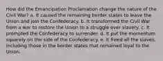 How did the Emancipation Proclamation change the nature of the Civil War? a. It caused the remaining border states to leave the Union and join the Confederacy. b. It transformed the Civil War from a war to restore the Union to a struggle over slavery. c. It prompted the Confederacy to surrender. d. It put the momentum squarely on the side of the Confederacy. e. It freed all the slaves, including those in the border states that remained loyal to the Union.