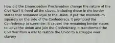 How did the Emancipation Proclamation change the nature of the Civil War? It freed all the slaves, including those in the border states that remained loyal to the Union. It put the momentum squarely on the side of the Confederacy. It prompted the Confederacy to surrender. It caused the remaining border states to leave the Union and join the Confederacy. It transformed the Civil War from a war to restore the Union to a struggle over slavery