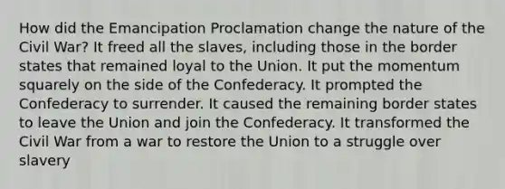 How did the Emancipation Proclamation change the nature of the Civil War? It freed all the slaves, including those in the border states that remained loyal to the Union. It put the momentum squarely on the side of the Confederacy. It prompted the Confederacy to surrender. It caused the remaining border states to leave the Union and join the Confederacy. It transformed the Civil War from a war to restore the Union to a struggle over slavery