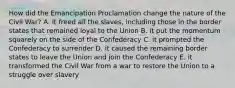 How did the Emancipation Proclamation change the nature of the Civil War? A. it freed all the slaves, including those in the border states that remained loyal to the Union B. it put the momentum squarely on the side of the Confederacy C. it prompted the Confederacy to surrender D. it caused the remaining border states to leave the Union and join the Confederacy E. it transformed the Civil War from a war to restore the Union to a struggle over slavery