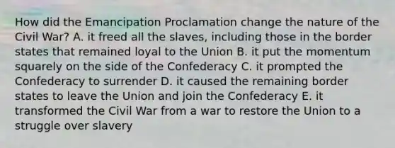 How did the Emancipation Proclamation change the nature of the Civil War? A. it freed all the slaves, including those in the border states that remained loyal to the Union B. it put the momentum squarely on the side of the Confederacy C. it prompted the Confederacy to surrender D. it caused the remaining border states to leave the Union and join the Confederacy E. it transformed the Civil War from a war to restore the Union to a struggle over slavery