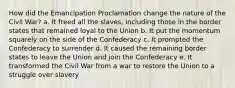 How did the Emancipation Proclamation change the nature of the Civil War? a. It freed all the slaves, including those in the border states that remained loyal to the Union b. It put the momentum squarely on the side of the Confederacy c. It prompted the Confederacy to surrender d. It caused the remaining border states to leave the Union and join the Confederacy e. It transformed the Civil War from a war to restore the Union to a struggle over slavery