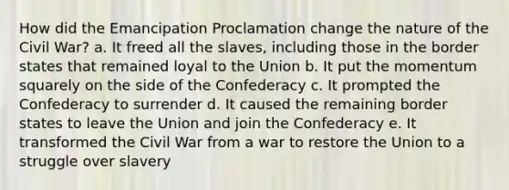 How did the Emancipation Proclamation change the nature of the Civil War? a. It freed all the slaves, including those in the border states that remained loyal to the Union b. It put the momentum squarely on the side of the Confederacy c. It prompted the Confederacy to surrender d. It caused the remaining border states to leave the Union and join the Confederacy e. It transformed the Civil War from a war to restore the Union to a struggle over slavery