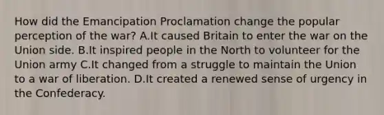 How did the Emancipation Proclamation change the popular perception of the war? A.It caused Britain to enter the war on the Union side. B.It inspired people in the North to volunteer for the Union army C.It changed from a struggle to maintain the Union to a war of liberation. D.It created a renewed sense of urgency in the Confederacy.