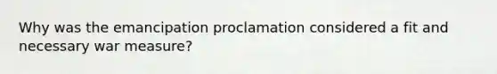 Why was the emancipation proclamation considered a fit and necessary war measure?