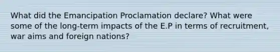 What did the Emancipation Proclamation declare? What were some of the long-term impacts of the E.P in terms of recruitment, war aims and foreign nations?