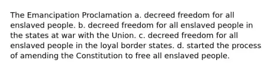 The Emancipation Proclamation a. decreed freedom for all enslaved people. b. decreed freedom for all enslaved people in the states at war with the Union. c. decreed freedom for all enslaved people in the loyal border states. d. started the process of amending the Constitution to free all enslaved people.