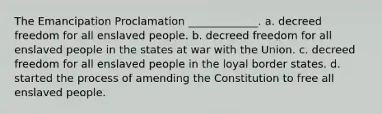 The Emancipation Proclamation _____________. a. decreed freedom for all enslaved people. b. decreed freedom for all enslaved people in the states at war with the Union. c. decreed freedom for all enslaved people in the loyal border states. d. started the process of amending the Constitution to free all enslaved people.