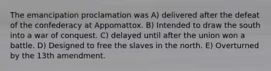 The emancipation proclamation was A) delivered after the defeat of the confederacy at Appomattox. B) Intended to draw the south into a war of conquest. C) delayed until after the union won a battle. D) Designed to free the slaves in the north. E) Overturned by the 13th amendment.