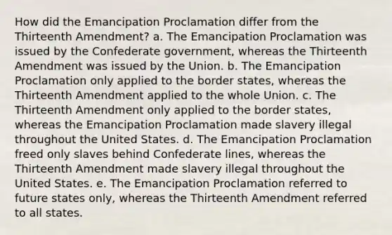 How did the Emancipation Proclamation differ from the Thirteenth Amendment? a. The Emancipation Proclamation was issued by the Confederate government, whereas the Thirteenth Amendment was issued by the Union. b. The Emancipation Proclamation only applied to the border states, whereas the Thirteenth Amendment applied to the whole Union. c. The Thirteenth Amendment only applied to the border states, whereas the Emancipation Proclamation made slavery illegal throughout the United States. d. The Emancipation Proclamation freed only slaves behind Confederate lines, whereas the Thirteenth Amendment made slavery illegal throughout the United States. e. The Emancipation Proclamation referred to future states only, whereas the Thirteenth Amendment referred to all states.