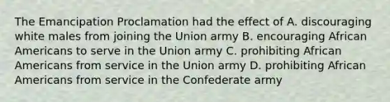 The Emancipation Proclamation had the effect of A. discouraging white males from joining the Union army B. encouraging African Americans to serve in the Union army C. prohibiting African Americans from service in the Union army D. prohibiting African Americans from service in the Confederate army