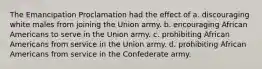 The Emancipation Proclamation had the effect of a. discouraging white males from joining the Union army. b. encouraging African Americans to serve in the Union army. c. prohibiting African Americans from service in the Union army. d. prohibiting African Americans from service in the Confederate army.