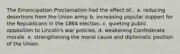 The Emancipation Proclamation had the effect of... a. reducing desertions from the Union army. b. increasing popular support for the Republicans in the 1864 election. c. quieting public opposition to Lincoln's war policies. d. weakening Confederate morale. e. strengthening the moral cause and diplomatic position of the Union.