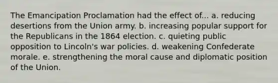 The Emancipation Proclamation had the effect of... a. reducing desertions from the Union army. b. increasing popular support for the Republicans in the 1864 election. c. quieting public opposition to Lincoln's war policies. d. weakening Confederate morale. e. strengthening the moral cause and diplomatic position of the Union.