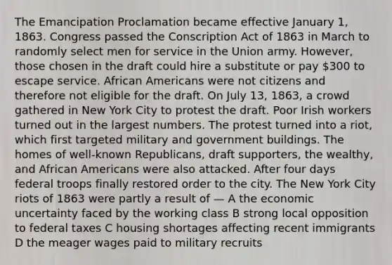 The Emancipation Proclamation became effective January 1, 1863. Congress passed the Conscription Act of 1863 in March to randomly select men for service in the Union army. However, those chosen in the draft could hire a substitute or pay 300 to escape service. African Americans were not citizens and therefore not eligible for the draft. On July 13, 1863, a crowd gathered in New York City to protest the draft. Poor Irish workers turned out in the largest numbers. The protest turned into a riot, which first targeted military and government buildings. The homes of well-known Republicans, draft supporters, the wealthy, and African Americans were also attacked. After four days federal troops finally restored order to the city. The New York City riots of 1863 were partly a result of — A the economic uncertainty faced by the working class B strong local opposition to federal taxes C housing shortages affecting recent immigrants D the meager wages paid to military recruits