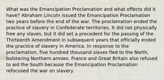 What was the Emancipation Proclamation and what effects did it have? Abraham Lincoln issued the Emancipation Proclamation two years before the end of the war. The proclamation ended the practice of slavery in Confederate territories. It did not physically free any slaves, but it did set a precedent for the passing of the Thirteenth Amendment in subsequent years that officially ended the practice of slavery in America. In response to the proclamation, five hundred thousand slaves fled to the North, bolstering Northern armies. France and Great Britain also refused to aid the South because the Emancipation Proclamation refocused the war on slavery.