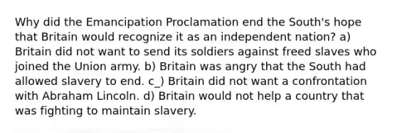 Why did the Emancipation Proclamation end the South's hope that Britain would recognize it as an independent nation? a) Britain did not want to send its soldiers against freed slaves who joined the Union army. b) Britain was angry that the South had allowed slavery to end. c_) Britain did not want a confrontation with Abraham Lincoln. d) Britain would not help a country that was fighting to maintain slavery.