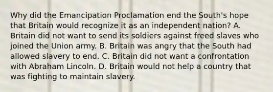 Why did the Emancipation Proclamation end the South's hope that Britain would recognize it as an independent nation? A. Britain did not want to send its soldiers against freed slaves who joined the Union army. B. Britain was angry that the South had allowed slavery to end. C. Britain did not want a confrontation with Abraham Lincoln. D. Britain would not help a country that was fighting to maintain slavery.