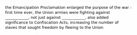 the Emancipation Proclamation enlarged the purpose of the war - first time ever, the Union armies were fighting against ____________, not just against ____________, also added significance to Confiscation Acts, increasing the number of slaves that sought freedom by fleeing to the Union