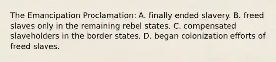 The Emancipation Proclamation: A. finally ended slavery. B. freed slaves only in the remaining rebel states. C. compensated slaveholders in the border states. D. began colonization efforts of freed slaves.