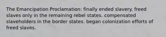 The Emancipation Proclamation: finally ended slavery. freed slaves only in the remaining rebel states. compensated slaveholders in the border states. began colonization efforts of freed slaves.