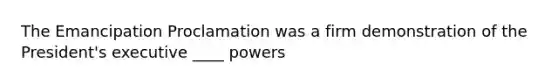 The Emancipation Proclamation was a firm demonstration of the President's executive ____ powers