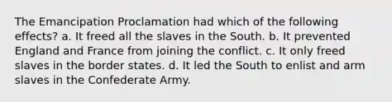 The Emancipation Proclamation had which of the following effects? a. It freed all the slaves in the South. b. It prevented England and France from joining the conflict. c. It only freed slaves in the border states. d. It led the South to enlist and arm slaves in the Confederate Army.