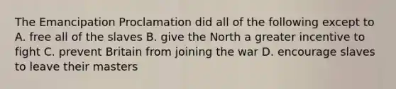 The Emancipation Proclamation did all of the following except to A. free all of the slaves B. give the North a greater incentive to fight C. prevent Britain from joining the war D. encourage slaves to leave their masters