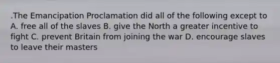 .The Emancipation Proclamation did all of the following except to A. free all of the slaves B. give the North a greater incentive to fight C. prevent Britain from joining the war D. encourage slaves to leave their masters