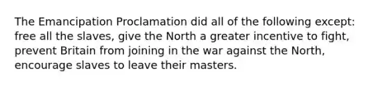 The Emancipation Proclamation did all of the following except: free all the slaves, give the North a greater incentive to fight, prevent Britain from joining in the war against the North, encourage slaves to leave their masters.