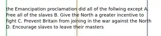 the Emancipation proclamation did all of the follwing except A. Free all of the slaves B. Give the North a greater incentive to fight C. Prevent Britain from joining in the war against the North D. Encourage slaves to leave their masters