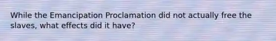 While the Emancipation Proclamation did not actually free the slaves, what effects did it have?