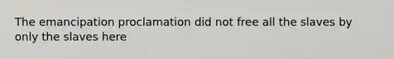 The emancipation proclamation did not free all the slaves by only the slaves here