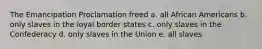 The Emancipation Proclamation freed a. all African Americans b. only slaves in the loyal border states c. only slaves in the Confederacy d. only slaves in the Union e. all slaves