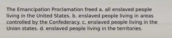 The Emancipation Proclamation freed a. all enslaved people living in the United States. b. enslaved people living in areas controlled by the Confederacy. c. enslaved people living in the Union states. d. enslaved people living in the territories.