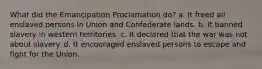 What did the Emancipation Proclamation do? a. It freed all enslaved persons in Union and Confederate lands. b. It banned slavery in western territories. c. It declared that the war was not about slavery. d. It encouraged enslaved persons to escape and fight for the Union.