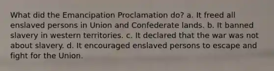 What did the Emancipation Proclamation do? a. It freed all enslaved persons in Union and Confederate lands. b. It banned slavery in western territories. c. It declared that the war was not about slavery. d. It encouraged enslaved persons to escape and fight for the Union.