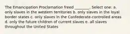 The Emancipation Proclamation freed ________. Select one: a. only slaves in the western territories b. only slaves in the loyal border states c. only slaves in the Confederate-controlled areas d. only the future children of current slaves e. all slaves throughout the United States