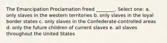 The Emancipation Proclamation freed ________. Select one: a. only slaves in the western territories b. only slaves in the loyal border states c. only slaves in the Confederate-controlled areas d. only the future children of current slaves e. all slaves throughout the United States