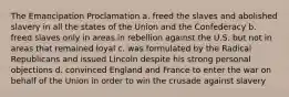 The Emancipation Proclamation a. freed the slaves and abolished slavery in all the states of the Union and the Confederacy b. freed slaves only in areas in rebellion against the U.S. but not in areas that remained loyal c. was formulated by the Radical Republicans and issued Lincoln despite his strong personal objections d. convinced England and France to enter the war on behalf of the Union in order to win the crusade against slavery