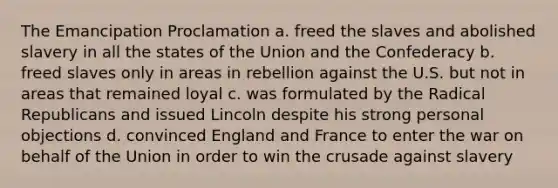 The Emancipation Proclamation a. freed the slaves and abolished slavery in all the states of the Union and the Confederacy b. freed slaves only in areas in rebellion against the U.S. but not in areas that remained loyal c. was formulated by the Radical Republicans and issued Lincoln despite his strong personal objections d. convinced England and France to enter the war on behalf of the Union in order to win the crusade against slavery